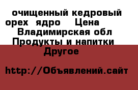  очищенный кедровый орех (ядро) › Цена ­ 700 - Владимирская обл. Продукты и напитки » Другое   